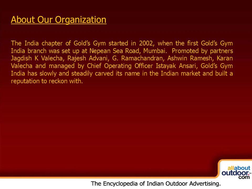 OOH Media Portfolio Network: Kolkata About Our Organization The India chapter of Gold’s Gym started in 2002, when the first Gold’s Gym India branch was set up at Nepean Sea Road, Mumbai.
