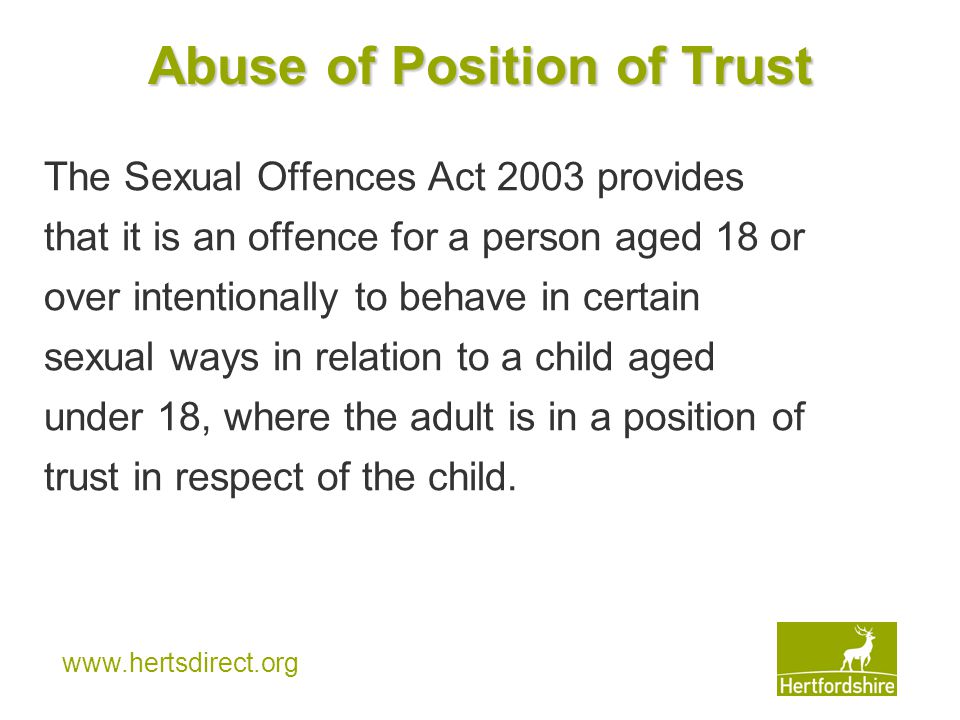 Abuse of Position of Trust The Sexual Offences Act 2003 provides that it is an offence for a person aged 18 or over intentionally to behave in certain sexual ways in relation to a child aged under 18, where the adult is in a position of trust in respect of the child.