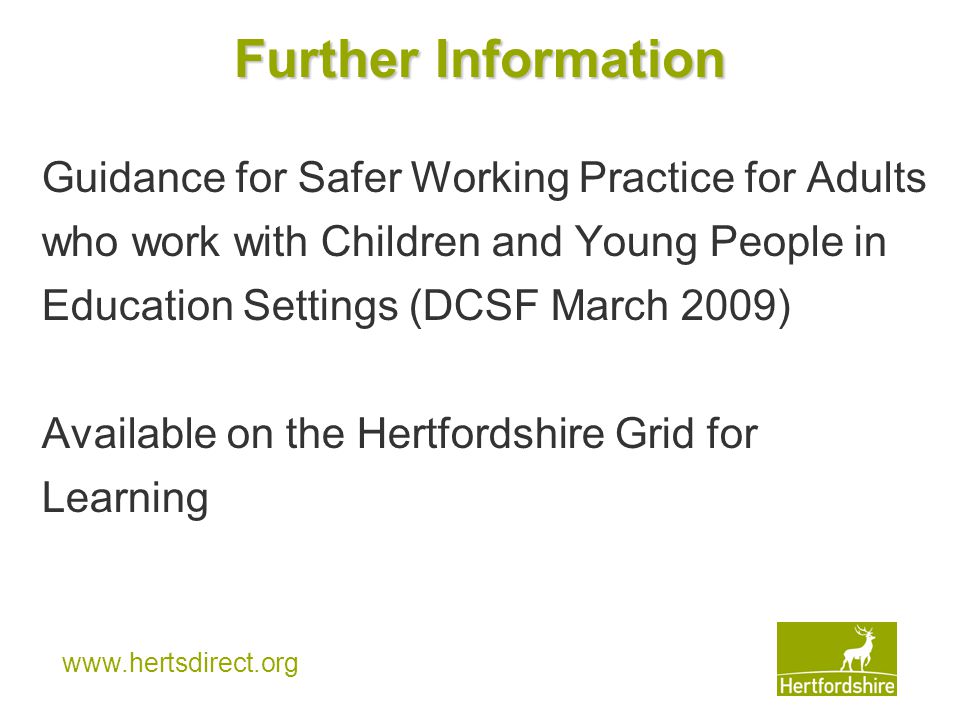 Further Information Guidance for Safer Working Practice for Adults who work with Children and Young People in Education Settings (DCSF March 2009) Available on the Hertfordshire Grid for Learning