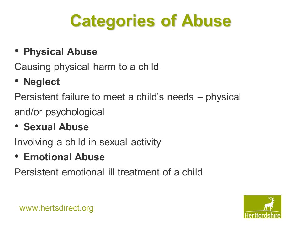 Categories of Abuse Physical Abuse Causing physical harm to a child Neglect Persistent failure to meet a child’s needs – physical and/or psychological Sexual Abuse Involving a child in sexual activity Emotional Abuse Persistent emotional ill treatment of a child