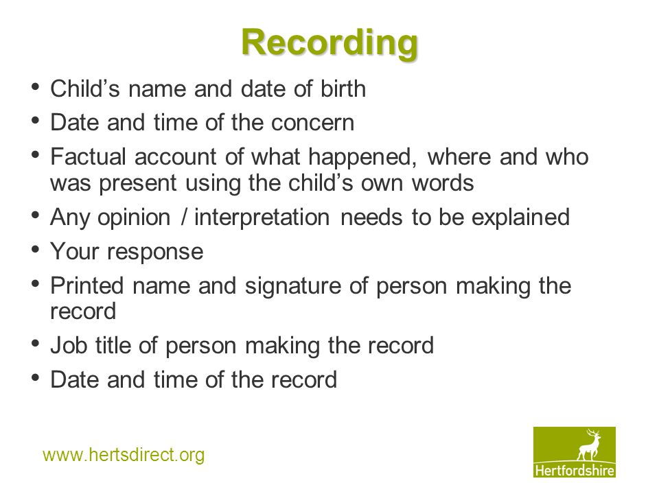 Recording Child’s name and date of birth Date and time of the concern Factual account of what happened, where and who was present using the child’s own words Any opinion / interpretation needs to be explained Your response Printed name and signature of person making the record Job title of person making the record Date and time of the record