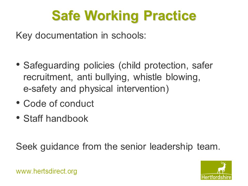 Safe Working Practice Key documentation in schools: Safeguarding policies (child protection, safer recruitment, anti bullying, whistle blowing, e-safety and physical intervention) Code of conduct Staff handbook Seek guidance from the senior leadership team.