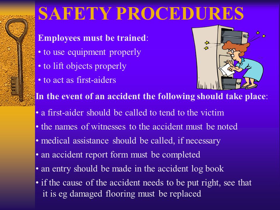 SAFETY PROCEDURES Employees must be trained: to use equipment properly to lift objects properly to act as first-aiders In the event of an accident the following should take place: a first-aider should be called to tend to the victim the names of witnesses to the accident must be noted medical assistance should be called, if necessary an accident report form must be completed an entry should be made in the accident log book if the cause of the accident needs to be put right, see that it is eg damaged flooring must be replaced