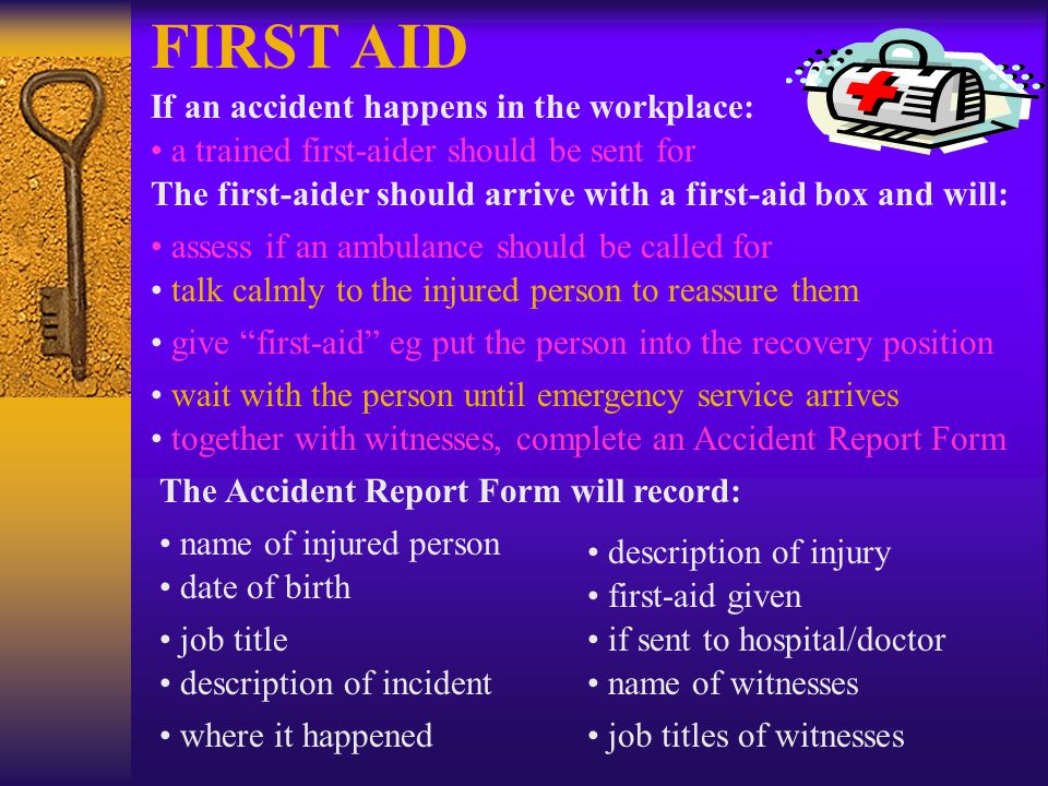 FIRST AID If an accident happens in the workplace: a trained first-aider should be sent for The first-aider should arrive with a first-aid box and will: assess if an ambulance should be called for talk calmly to the injured person to reassure them give first-aid eg put the person into the recovery position wait with the person until emergency service arrives together with witnesses, complete an Accident Report Form The Accident Report Form will record: name of injured person date of birth job title description of incident where it happened description of injury first-aid given if sent to hospital/doctor name of witnesses job titles of witnesses