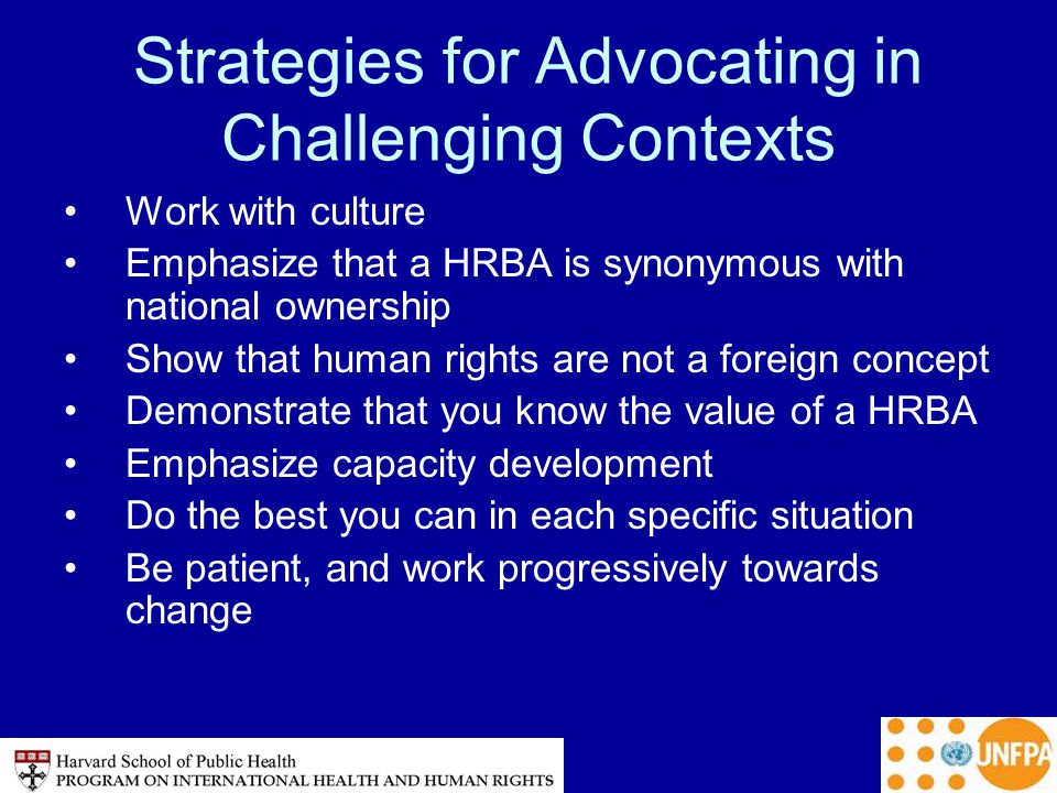 Strategies for Advocating in Challenging Contexts Work with culture Emphasize that a HRBA is synonymous with national ownership Show that human rights are not a foreign concept Demonstrate that you know the value of a HRBA Emphasize capacity development Do the best you can in each specific situation Be patient, and work progressively towards change