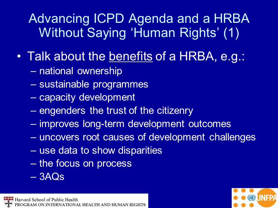 Advancing ICPD Agenda and a HRBA Without Saying ‘Human Rights’ (1) Talk about the benefits of a HRBA, e.g.: –national ownership –sustainable programmes –capacity development –engenders the trust of the citizenry –improves long-term development outcomes –uncovers root causes of development challenges –use data to show disparities –the focus on process –3AQs