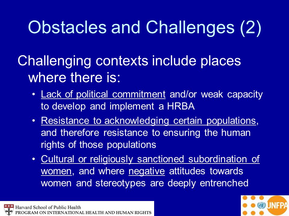 Obstacles and Challenges (2) Challenging contexts include places where there is: Lack of political commitment and/or weak capacity to develop and implement a HRBA Resistance to acknowledging certain populations, and therefore resistance to ensuring the human rights of those populations Cultural or religiously sanctioned subordination of women, and where negative attitudes towards women and stereotypes are deeply entrenched