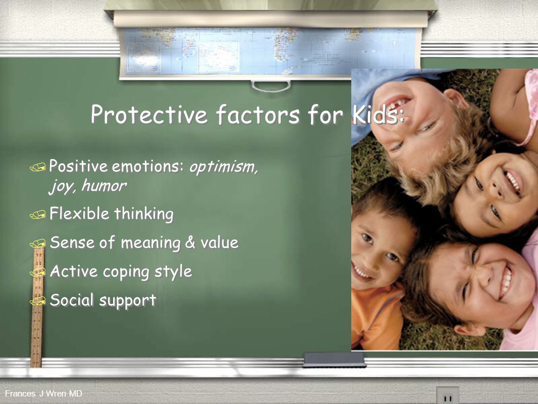 Protective factors for Kids: / Positive emotions: optimism, joy, humor / Flexible thinking / Sense of meaning & value / Active coping style / Social support / Positive emotions: optimism, joy, humor / Flexible thinking / Sense of meaning & value / Active coping style / Social support Frances J Wren MD