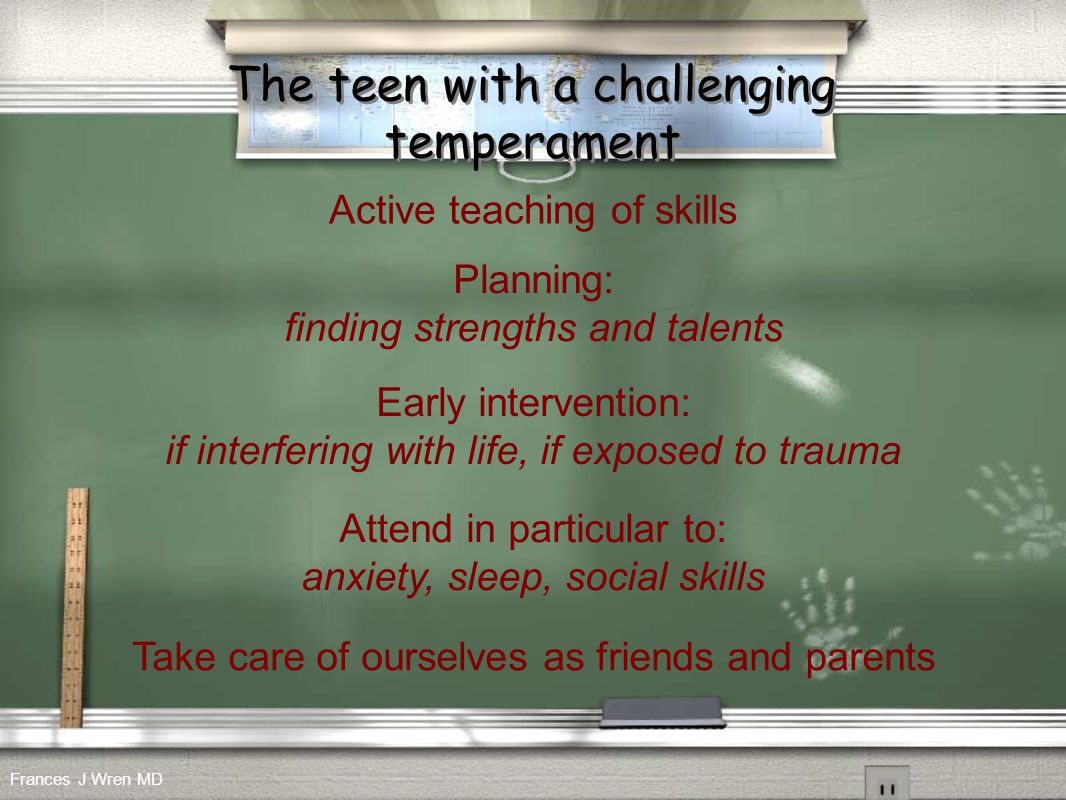 The teen with a challenging temperament Active teaching of skills Early intervention: if interfering with life, if exposed to trauma Planning: finding strengths and talents Attend in particular to: anxiety, sleep, social skills Take care of ourselves as friends and parents Frances J Wren MD