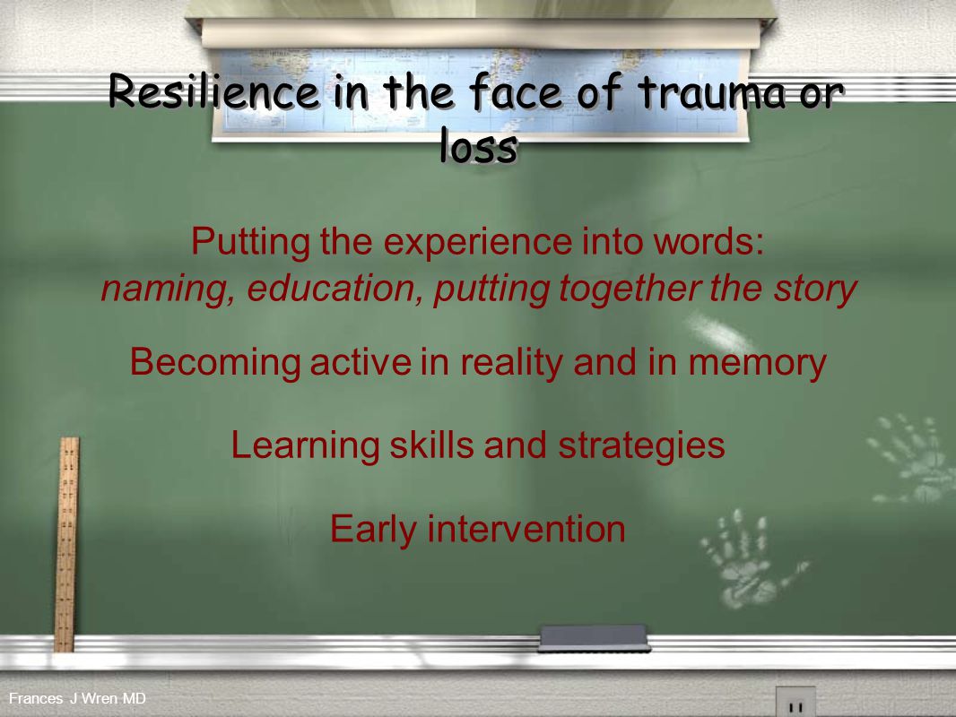 Resilience in the face of trauma or loss Putting the experience into words: naming, education, putting together the story Learning skills and strategies Becoming active in reality and in memory Early intervention Frances J Wren MD