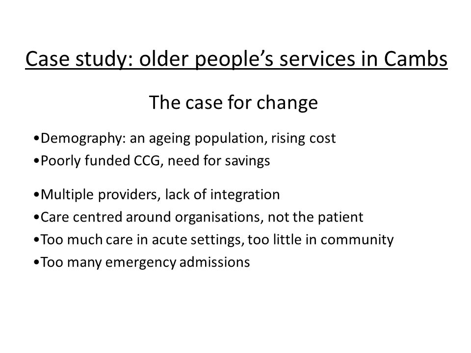 Case study: older people’s services in Cambs Demography: an ageing population, rising cost Poorly funded CCG, need for savings Multiple providers, lack of integration Care centred around organisations, not the patient Too much care in acute settings, too little in community Too many emergency admissions The case for change