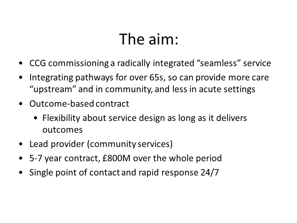 The aim: CCG commissioning a radically integrated seamless service Integrating pathways for over 65s, so can provide more care upstream and in community, and less in acute settings Outcome-based contract Flexibility about service design as long as it delivers outcomes Lead provider (community services) 5-7 year contract, £800M over the whole period Single point of contact and rapid response 24/7