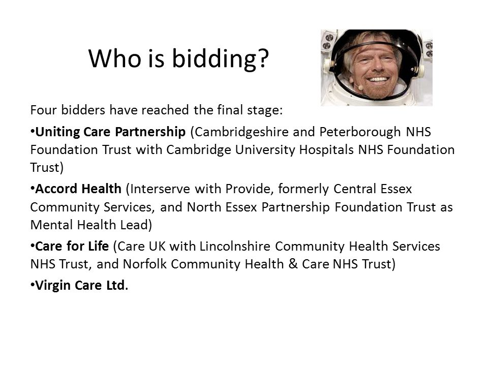 Four bidders have reached the final stage: Uniting Care Partnership (Cambridgeshire and Peterborough NHS Foundation Trust with Cambridge University Hospitals NHS Foundation Trust) Accord Health (Interserve with Provide, formerly Central Essex Community Services, and North Essex Partnership Foundation Trust as Mental Health Lead) Care for Life (Care UK with Lincolnshire Community Health Services NHS Trust, and Norfolk Community Health & Care NHS Trust) Virgin Care Ltd.
