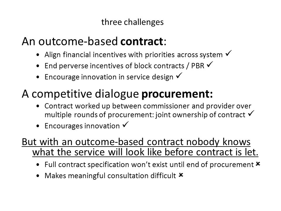 An outcome-based contract: Align financial incentives with priorities across system End perverse incentives of block contracts / PBR Encourage innovation in service design A competitive dialogue procurement: Contract worked up between commissioner and provider over multiple rounds of procurement: joint ownership of contract Encourages innovation But with an outcome-based contract nobody knows what the service will look like before contract is let.