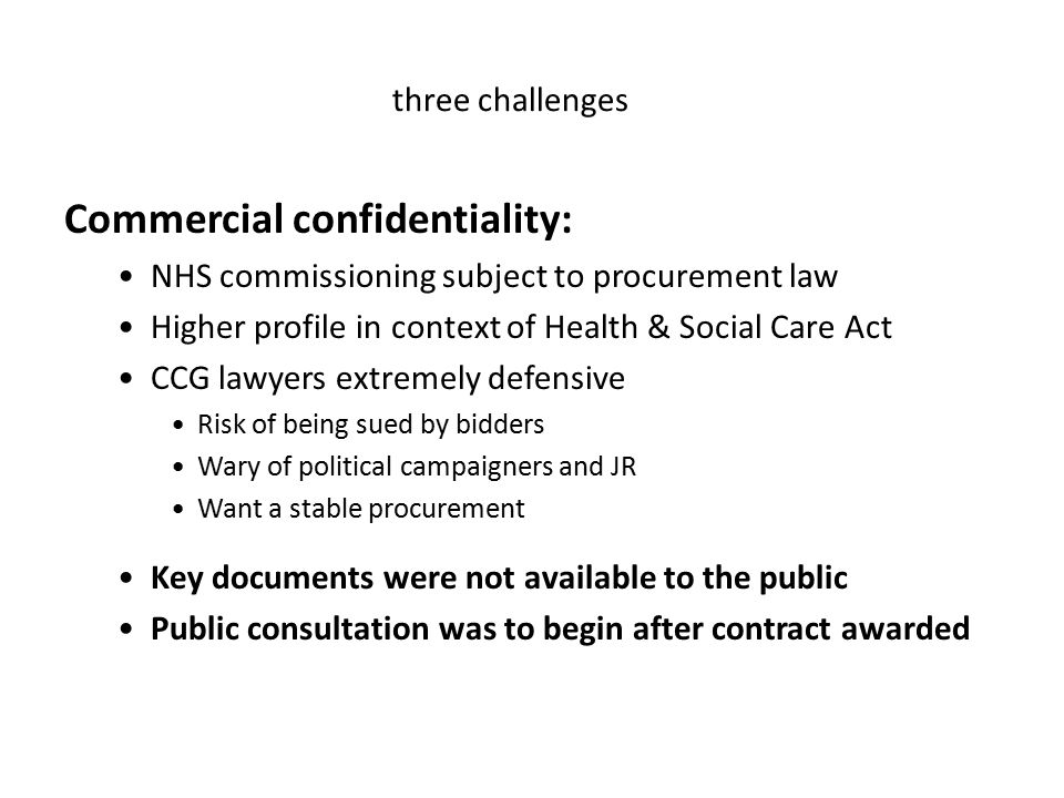 Commercial confidentiality: NHS commissioning subject to procurement law Higher profile in context of Health & Social Care Act CCG lawyers extremely defensive Risk of being sued by bidders Wary of political campaigners and JR Want a stable procurement Key documents were not available to the public Public consultation was to begin after contract awarded three challenges