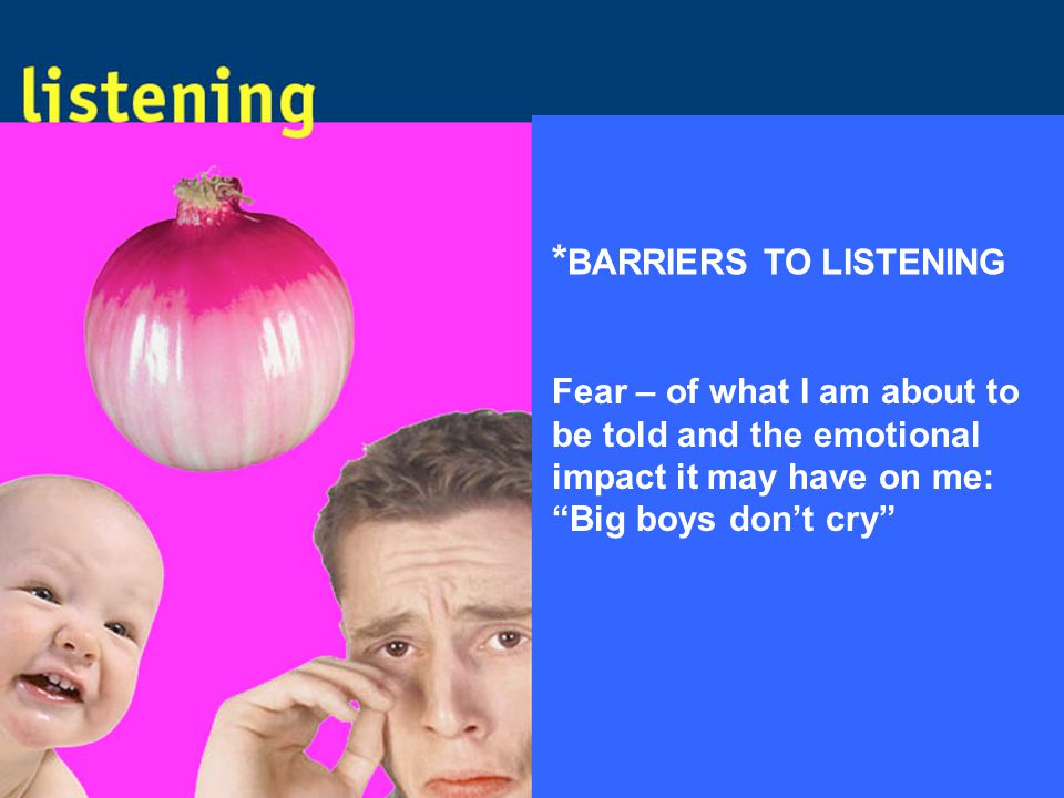 * BARRIERS TO LISTENING Fear – of what I am about to be told and the emotional impact it may have on me: Big boys don’t cry