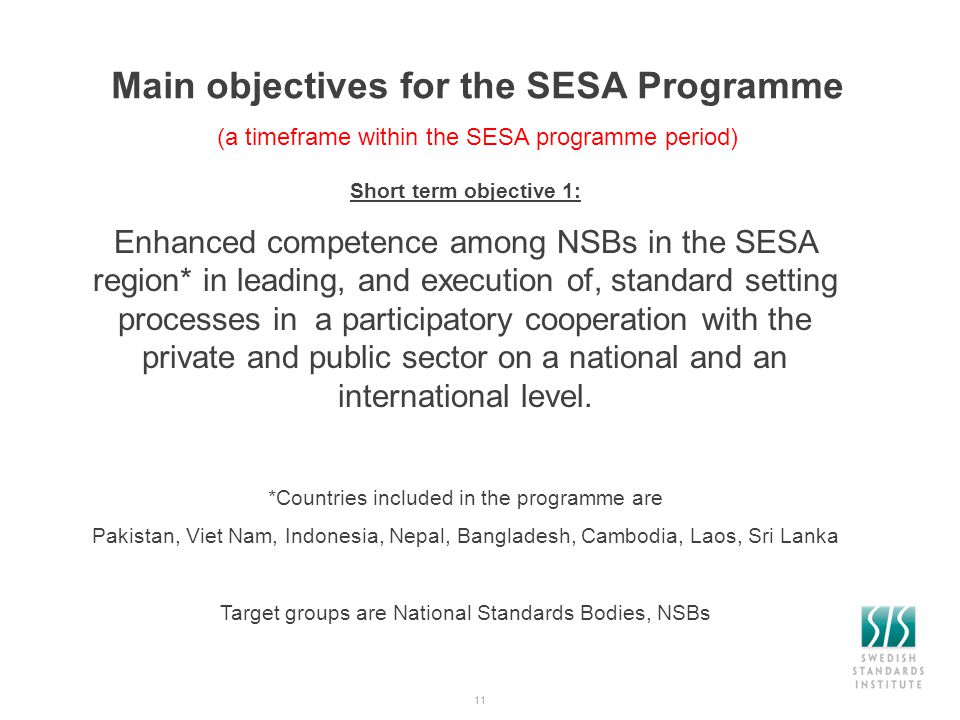 11 Main objectives for the SESA Programme (a timeframe within the SESA programme period) Short term objective 1: Enhanced competence among NSBs in the SESA region* in leading, and execution of, standard setting processes in a participatory cooperation with the private and public sector on a national and an international level.