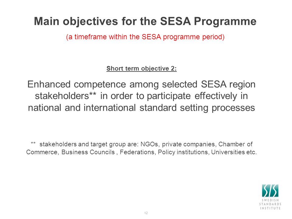 12 Main objectives for the SESA Programme (a timeframe within the SESA programme period) Short term objective 2: Enhanced competence among selected SESA region stakeholders** in order to participate effectively in national and international standard setting processes ** stakeholders and target group are: NGOs, private companies, Chamber of Commerce, Business Councils, Federations, Policy institutions, Universities etc.