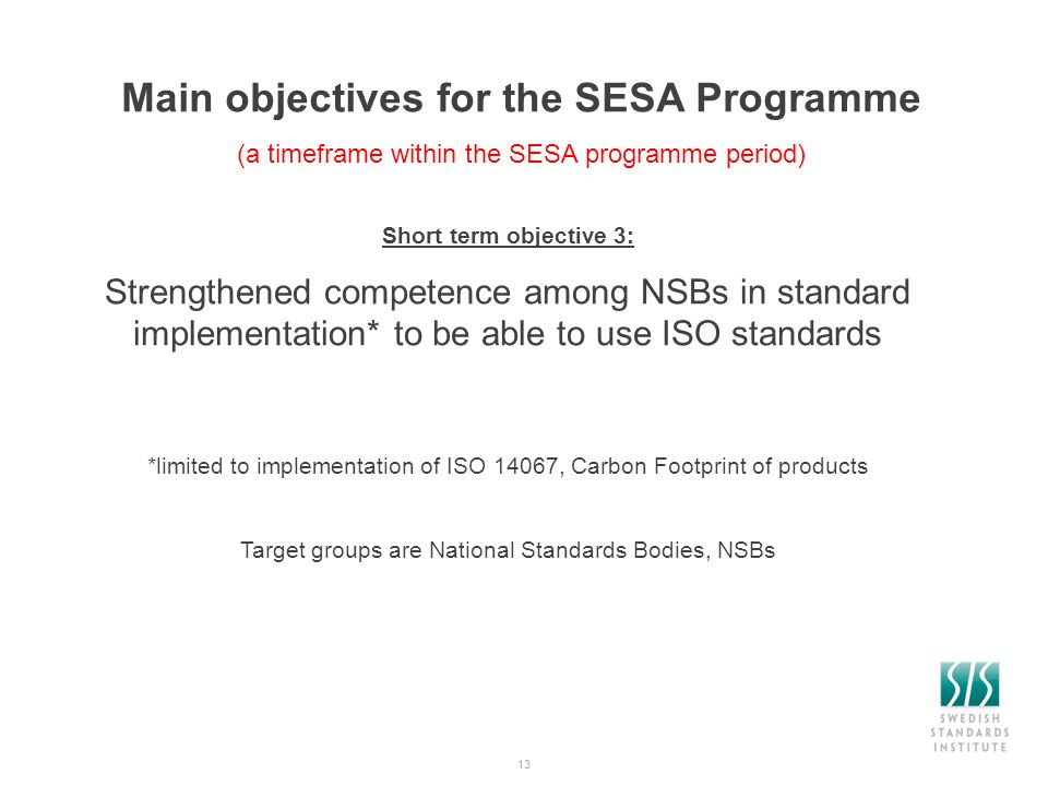 13 Main objectives for the SESA Programme (a timeframe within the SESA programme period) Short term objective 3: Strengthened competence among NSBs in standard implementation* to be able to use ISO standards *limited to implementation of ISO 14067, Carbon Footprint of products Target groups are National Standards Bodies, NSBs