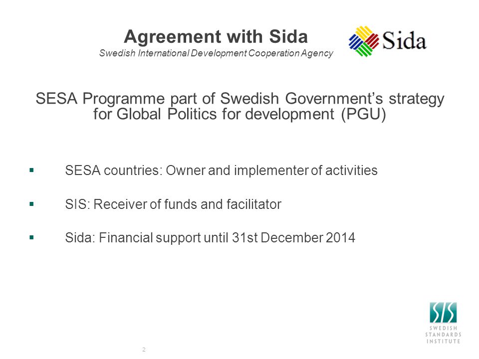 Agreement with Sida Swedish International Development Cooperation Agency SESA Programme part of Swedish Government’s strategy for Global Politics for development (PGU)  SESA countries: Owner and implementer of activities  SIS: Receiver of funds and facilitator  Sida: Financial support until 31st December