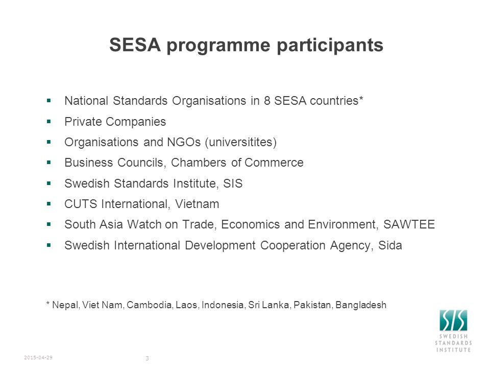 SESA programme participants  National Standards Organisations in 8 SESA countries*  Private Companies  Organisations and NGOs (universitites)  Business Councils, Chambers of Commerce  Swedish Standards Institute, SIS  CUTS International, Vietnam  South Asia Watch on Trade, Economics and Environment, SAWTEE  Swedish International Development Cooperation Agency, Sida * Nepal, Viet Nam, Cambodia, Laos, Indonesia, Sri Lanka, Pakistan, Bangladesh