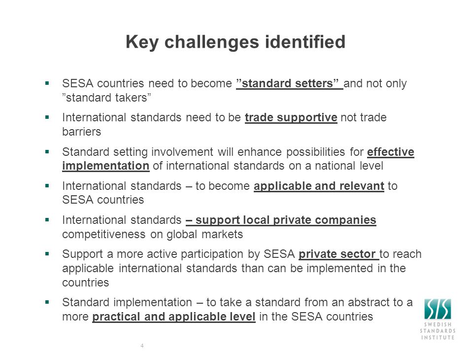 Key challenges identified  SESA countries need to become standard setters and not only standard takers  International standards need to be trade supportive not trade barriers  Standard setting involvement will enhance possibilities for effective implementation of international standards on a national level  International standards – to become applicable and relevant to SESA countries  International standards – support local private companies competitiveness on global markets  Support a more active participation by SESA private sector to reach applicable international standards than can be implemented in the countries  Standard implementation – to take a standard from an abstract to a more practical and applicable level in the SESA countries 4