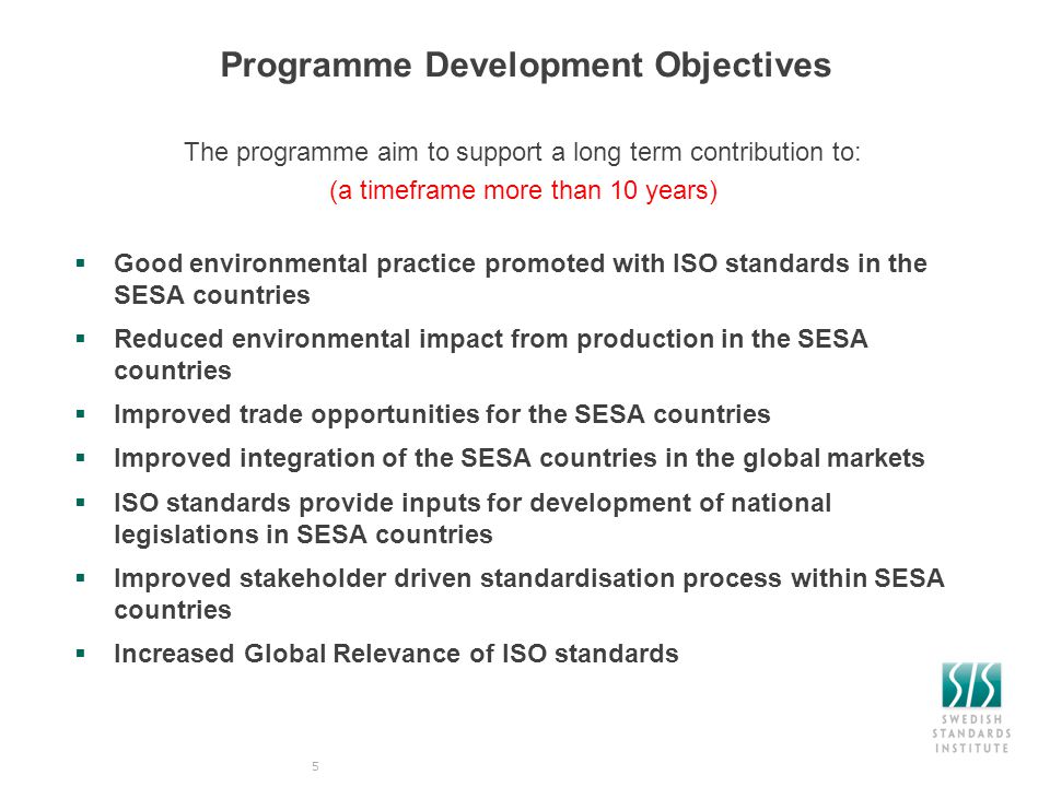 Programme Development Objectives The programme aim to support a long term contribution to: (a timeframe more than 10 years)  Good environmental practice promoted with ISO standards in the SESA countries  Reduced environmental impact from production in the SESA countries  Improved trade opportunities for the SESA countries  Improved integration of the SESA countries in the global markets  ISO standards provide inputs for development of national legislations in SESA countries  Improved stakeholder driven standardisation process within SESA countries  Increased Global Relevance of ISO standards 5