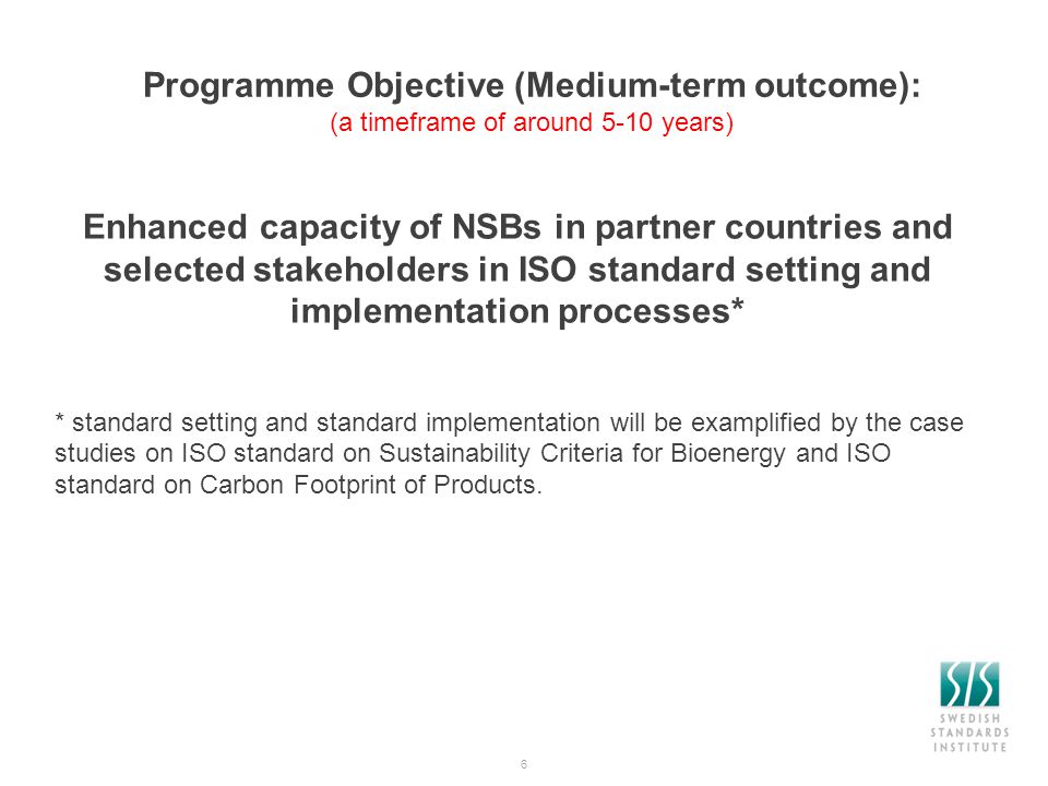 Programme Objective (Medium-term outcome): (a timeframe of around 5-10 years) Enhanced capacity of NSBs in partner countries and selected stakeholders in ISO standard setting and implementation processes* * standard setting and standard implementation will be examplified by the case studies on ISO standard on Sustainability Criteria for Bioenergy and ISO standard on Carbon Footprint of Products.