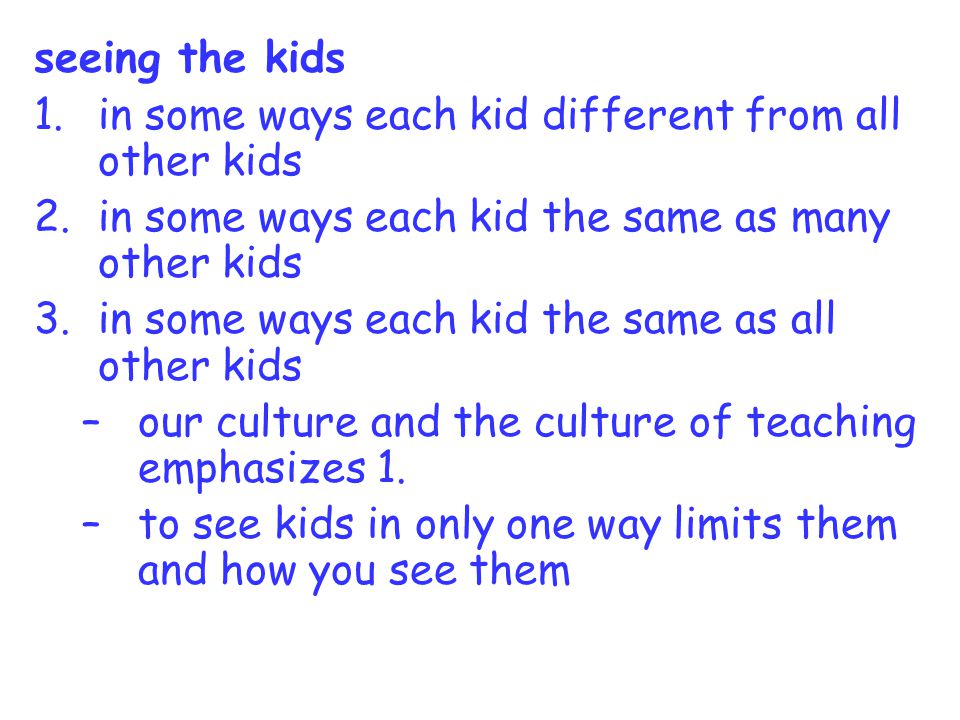 seeing the kids 1.in some ways each kid different from all other kids 2.in some ways each kid the same as many other kids 3.in some ways each kid the same as all other kids –our culture and the culture of teaching emphasizes 1.