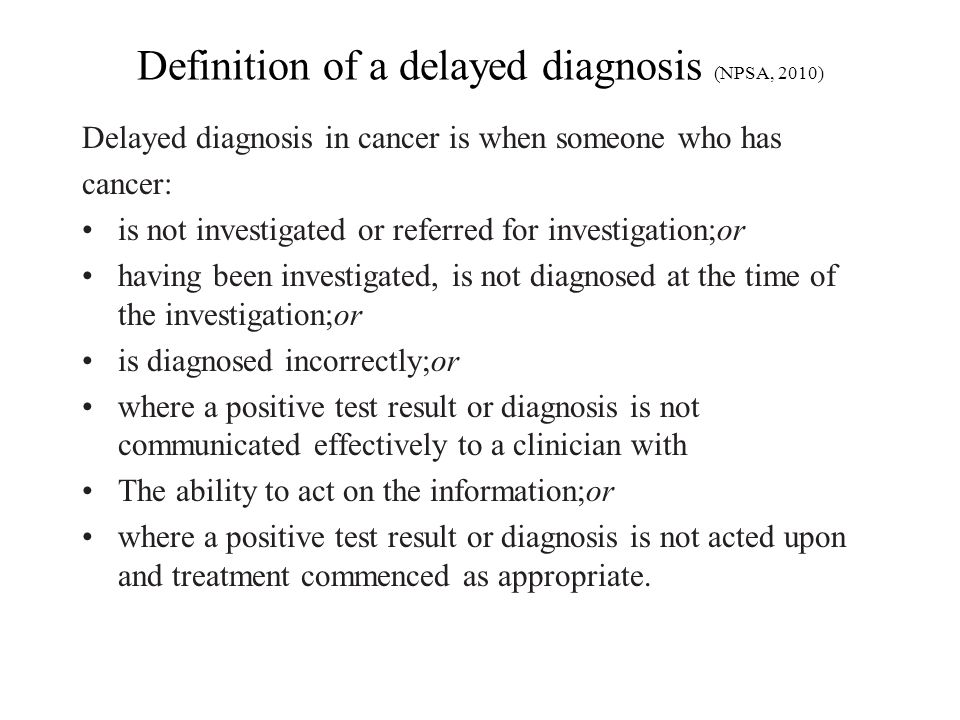 Definition of a delayed diagnosis (NPSA, 2010) Delayed diagnosis in cancer is when someone who has cancer: is not investigated or referred for investigation;or having been investigated, is not diagnosed at the time of the investigation;or is diagnosed incorrectly;or where a positive test result or diagnosis is not communicated effectively to a clinician with The ability to act on the information;or where a positive test result or diagnosis is not acted upon and treatment commenced as appropriate.