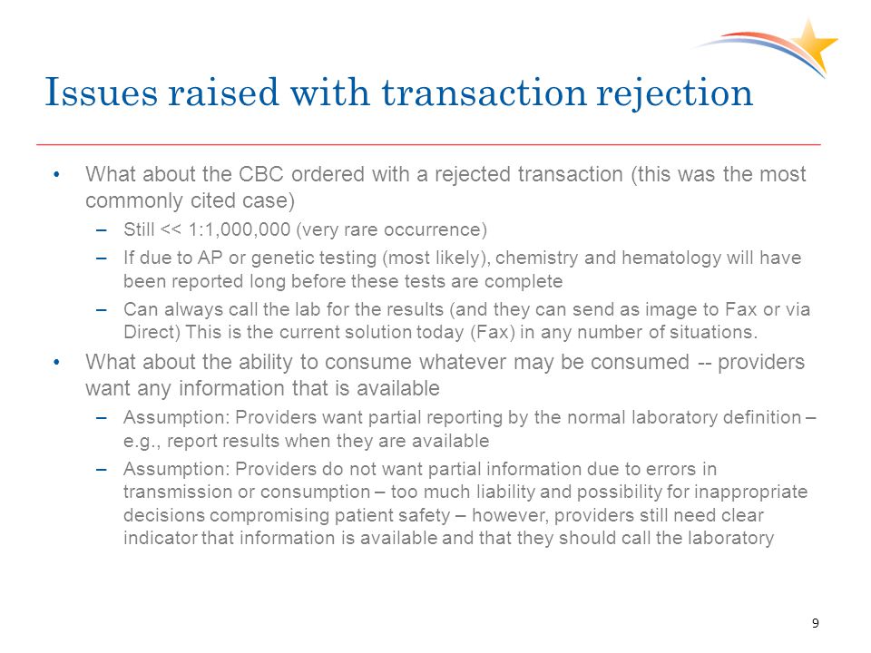 Issues raised with transaction rejection What about the CBC ordered with a rejected transaction (this was the most commonly cited case) –Still << 1:1,000,000 (very rare occurrence) –If due to AP or genetic testing (most likely), chemistry and hematology will have been reported long before these tests are complete –Can always call the lab for the results (and they can send as image to Fax or via Direct) This is the current solution today (Fax) in any number of situations.