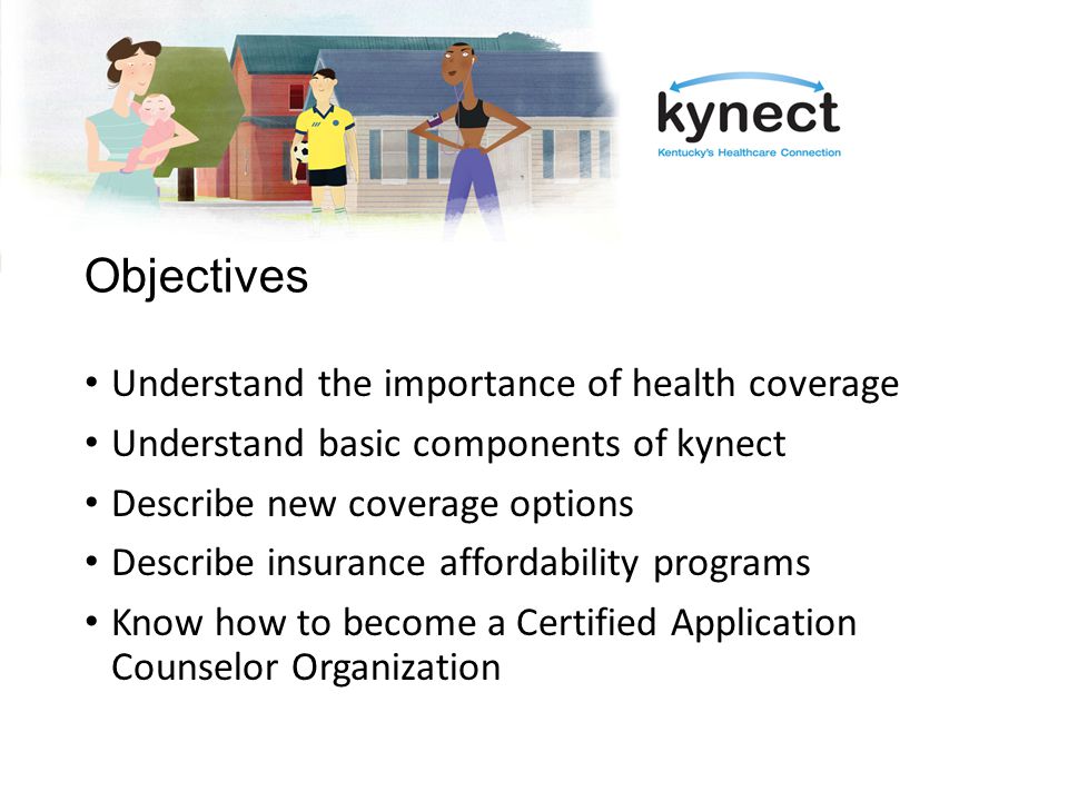 Objectives Understand the importance of health coverage Understand basic components of kynect Describe new coverage options Describe insurance affordability programs Know how to become a Certified Application Counselor Organization