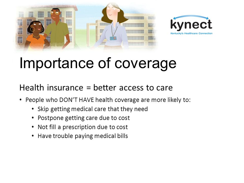 Importance of coverage Health insurance = better access to care People who DON’T HAVE health coverage are more likely to: Skip getting medical care that they need Postpone getting care due to cost Not fill a prescription due to cost Have trouble paying medical bills