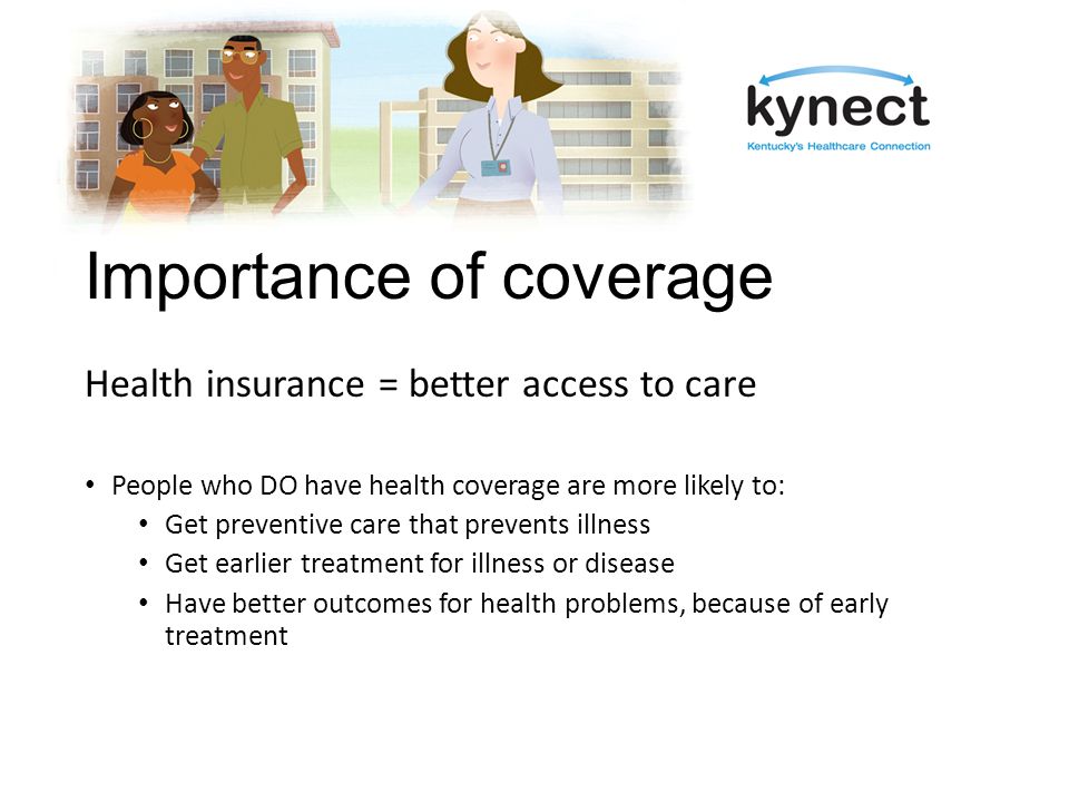 Importance of coverage Health insurance = better access to care People who DO have health coverage are more likely to: Get preventive care that prevents illness Get earlier treatment for illness or disease Have better outcomes for health problems, because of early treatment