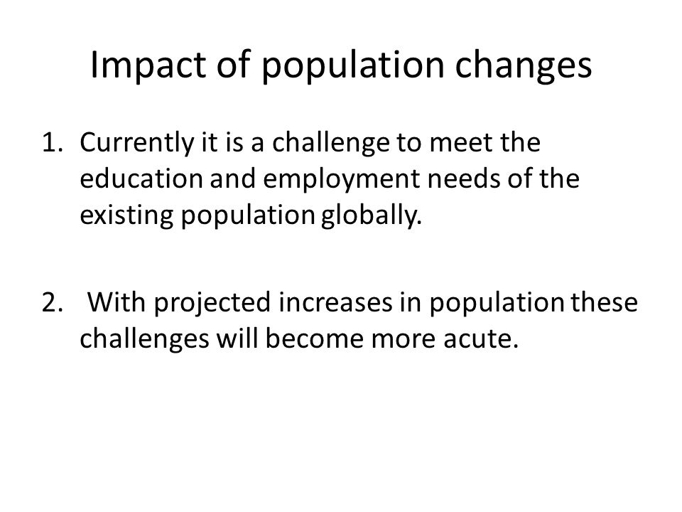 Impact of population changes 1.Currently it is a challenge to meet the education and employment needs of the existing population globally.