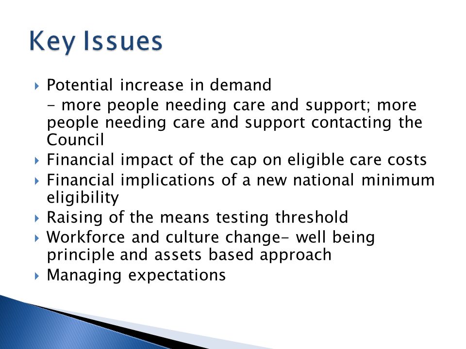  Potential increase in demand - more people needing care and support; more people needing care and support contacting the Council  Financial impact of the cap on eligible care costs  Financial implications of a new national minimum eligibility  Raising of the means testing threshold  Workforce and culture change- well being principle and assets based approach  Managing expectations