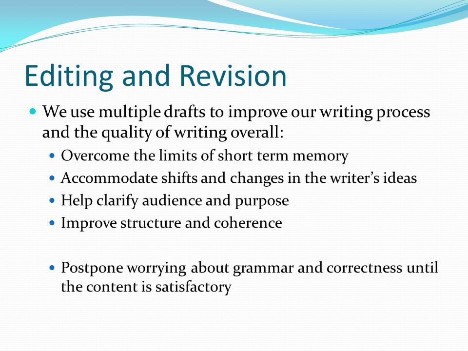 Editing and Revision We use multiple drafts to improve our writing process and the quality of writing overall: Overcome the limits of short term memory Accommodate shifts and changes in the writer’s ideas Help clarify audience and purpose Improve structure and coherence Postpone worrying about grammar and correctness until the content is satisfactory