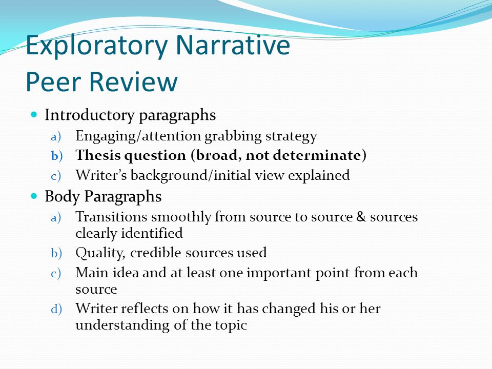 Exploratory Narrative Peer Review Introductory paragraphs a) Engaging/attention grabbing strategy b) Thesis question (broad, not determinate) c) Writer’s background/initial view explained Body Paragraphs a) Transitions smoothly from source to source & sources clearly identified b) Quality, credible sources used c) Main idea and at least one important point from each source d) Writer reflects on how it has changed his or her understanding of the topic