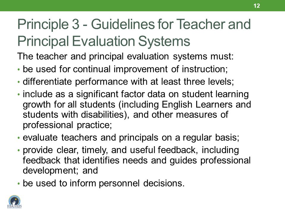 Principle 3 - Guidelines for Teacher and Principal Evaluation Systems The teacher and principal evaluation systems must: be used for continual improvement of instruction; differentiate performance with at least three levels; include as a significant factor data on student learning growth for all students (including English Learners and students with disabilities), and other measures of professional practice; evaluate teachers and principals on a regular basis; provide clear, timely, and useful feedback, including feedback that identifies needs and guides professional development; and be used to inform personnel decisions.
