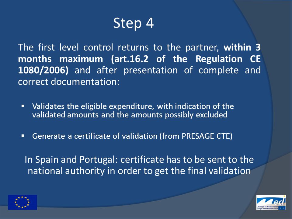 Step 4 The first level control returns to the partner, within 3 months maximum (art.16.2 of the Regulation CE 1080/2006) and after presentation of complete and correct documentation:  Validates the eligible expenditure, with indication of the validated amounts and the amounts possibly excluded  Generate a certificate of validation (from PRESAGE CTE) In Spain and Portugal: certificate has to be sent to the national authority in order to get the final validation