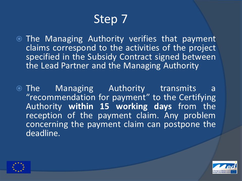Step 7  The Managing Authority verifies that payment claims correspond to the activities of the project specified in the Subsidy Contract signed between the Lead Partner and the Managing Authority  The Managing Authority transmits a recommendation for payment to the Certifying Authority within 15 working days from the reception of the payment claim.