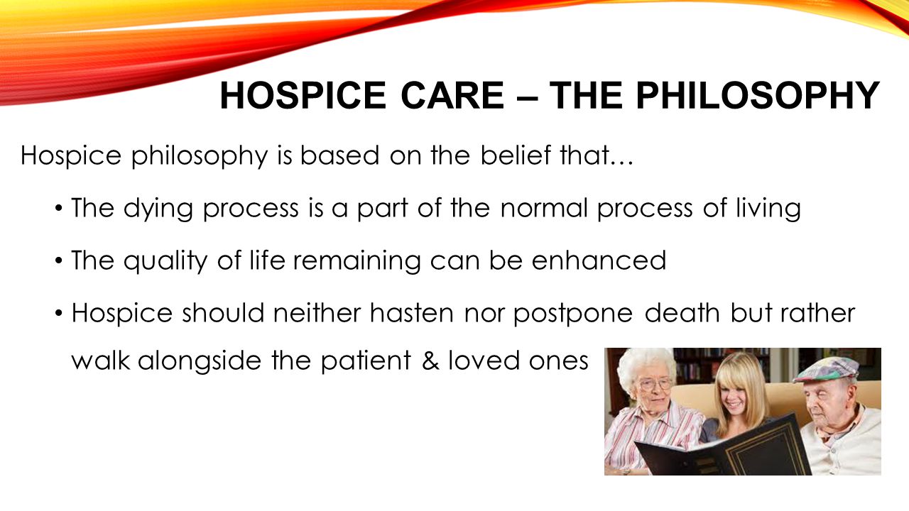 HOSPICE CARE – THE PHILOSOPHY Hospice philosophy is based on the belief that… The dying process is a part of the normal process of living The quality of life remaining can be enhanced Hospice should neither hasten nor postpone death but rather walk alongside the patient & loved ones
