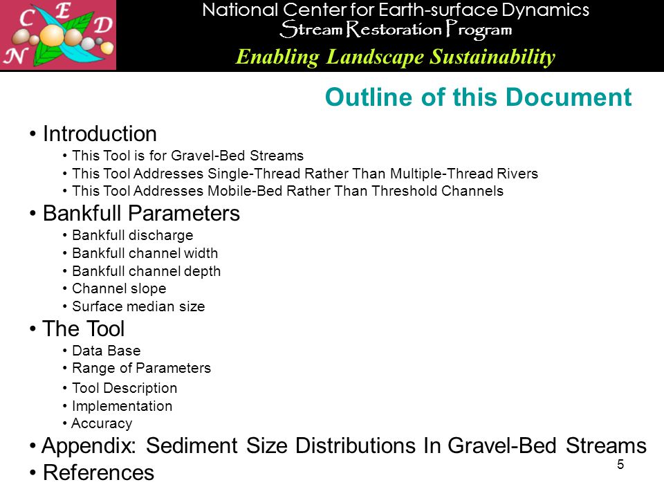 National Center for Earth-surface Dynamics Stream Restoration Program Enabling Landscape Sustainability 5 Introduction This Tool is for Gravel-Bed Streams This Tool Addresses Single-Thread Rather Than Multiple-Thread Rivers This Tool Addresses Mobile-Bed Rather Than Threshold Channels Bankfull Parameters Bankfull discharge Bankfull channel width Bankfull channel depth Channel slope Surface median size The Tool Data Base Range of Parameters Tool Description Implementation Accuracy Appendix: Sediment Size Distributions In Gravel-Bed Streams References Outline of this Document