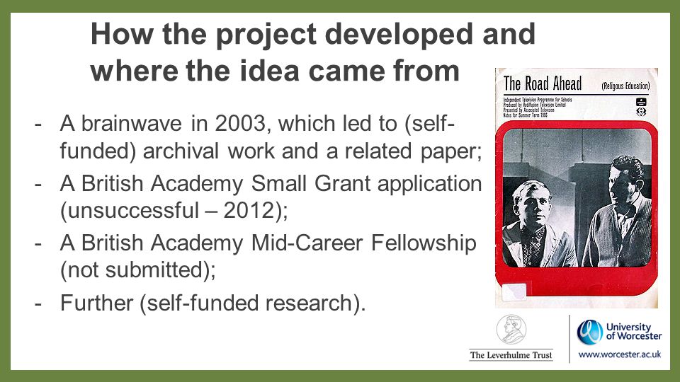 How the project developed and where the idea came from -A brainwave in 2003, which led to (self- funded) archival work and a related paper; -A British Academy Small Grant application (unsuccessful – 2012); -A British Academy Mid-Career Fellowship (not submitted); -Further (self-funded research).