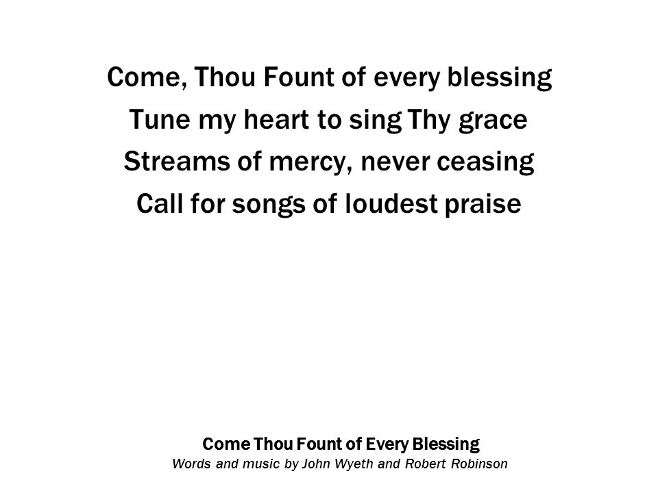 Come Thou Fount of Every Blessing Words and music by John Wyeth and Robert Robinson Come, Thou Fount of every blessing Tune my heart to sing Thy grace Streams of mercy, never ceasing Call for songs of loudest praise