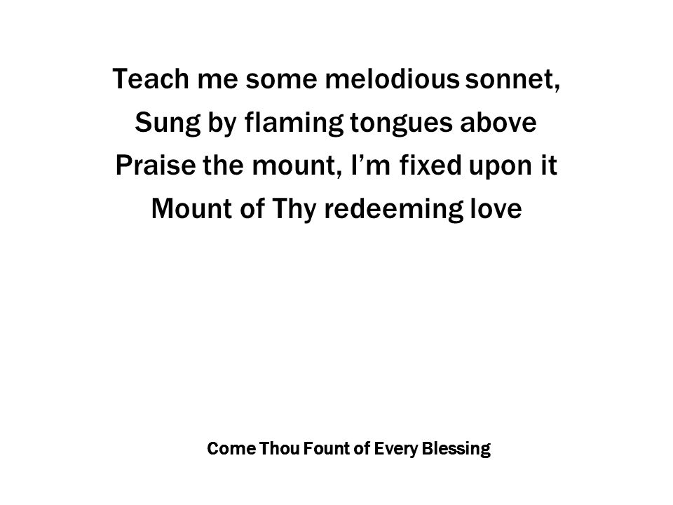 Come Thou Fount of Every Blessing Teach me some melodious sonnet, Sung by flaming tongues above Praise the mount, I’m fixed upon it Mount of Thy redeeming love