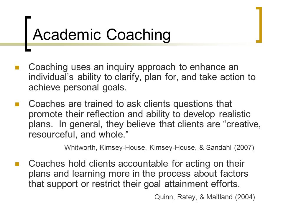 Academic Coaching Coaching uses an inquiry approach to enhance an individual’s ability to clarify, plan for, and take action to achieve personal goals.
