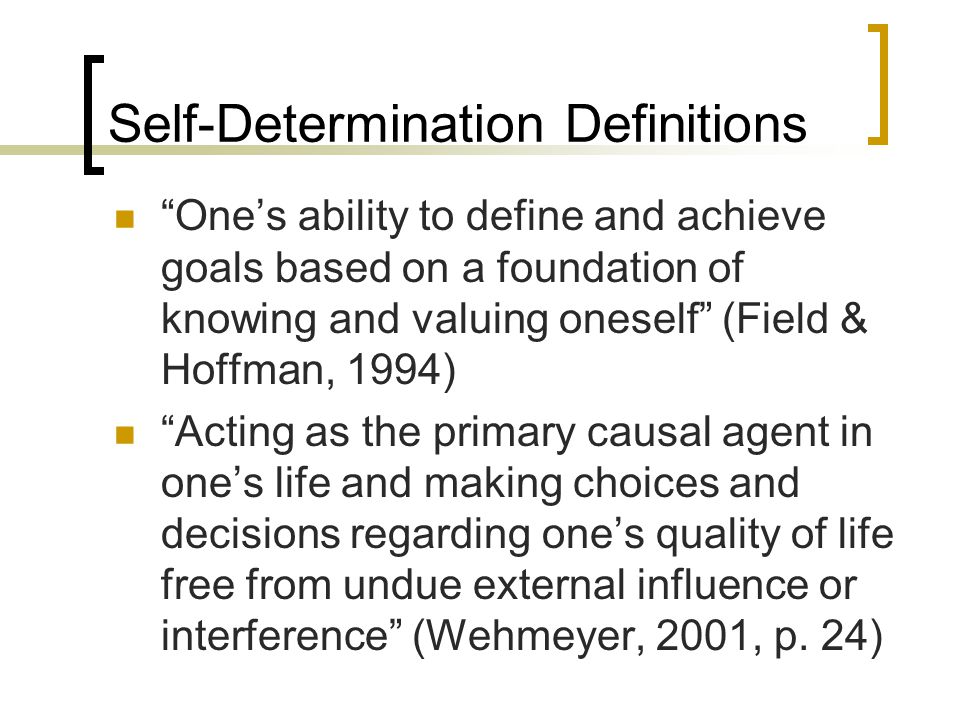 Self-Determination Definitions One’s ability to define and achieve goals based on a foundation of knowing and valuing oneself (Field & Hoffman, 1994) Acting as the primary causal agent in one’s life and making choices and decisions regarding one’s quality of life free from undue external influence or interference (Wehmeyer, 2001, p.