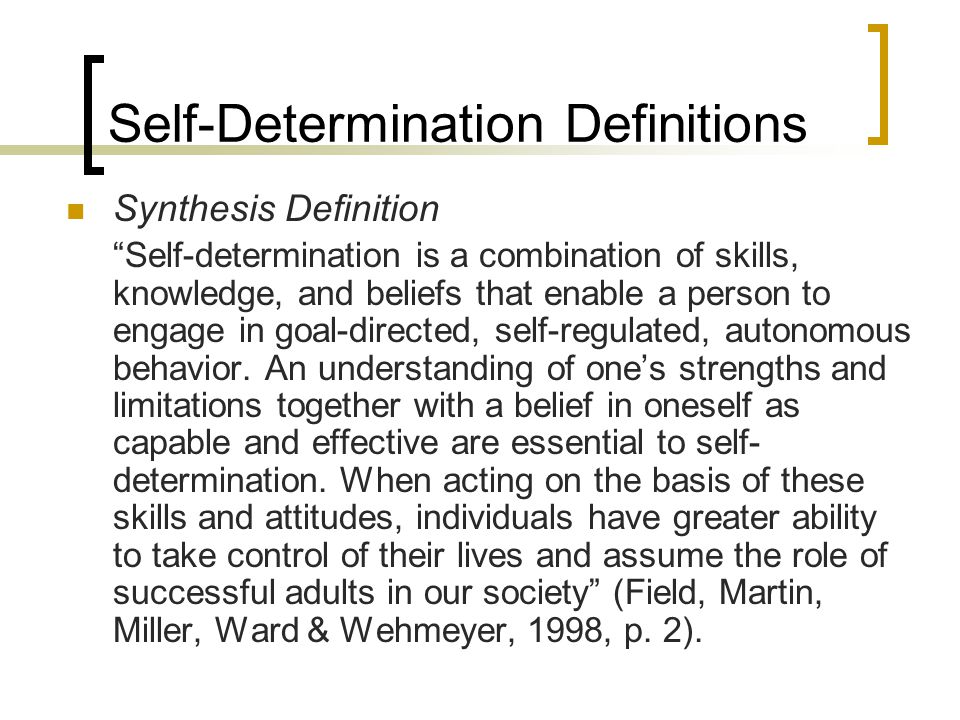 Self-Determination Definitions Synthesis Definition Self-determination is a combination of skills, knowledge, and beliefs that enable a person to engage in goal-directed, self-regulated, autonomous behavior.
