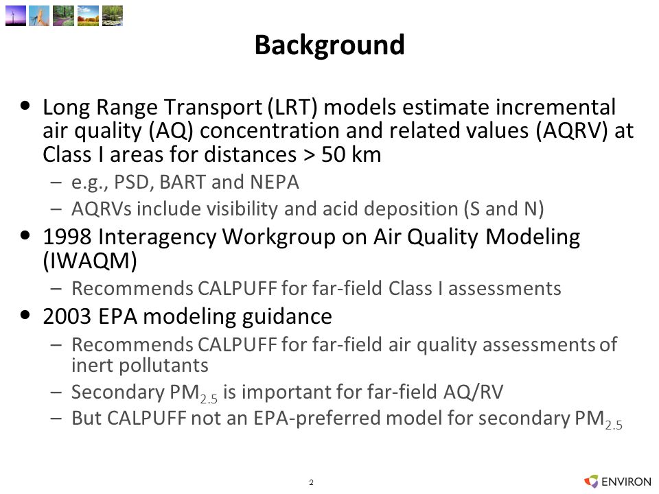 Background Long Range Transport (LRT) models estimate incremental air quality (AQ) concentration and related values (AQRV) at Class I areas for distances > 50 km –e.g., PSD, BART and NEPA –AQRVs include visibility and acid deposition (S and N) 1998 Interagency Workgroup on Air Quality Modeling (IWAQM) –Recommends CALPUFF for far-field Class I assessments 2003 EPA modeling guidance –Recommends CALPUFF for far-field air quality assessments of inert pollutants –Secondary PM 2.5 is important for far-field AQ/RV –But CALPUFF not an EPA-preferred model for secondary PM 2.5 2